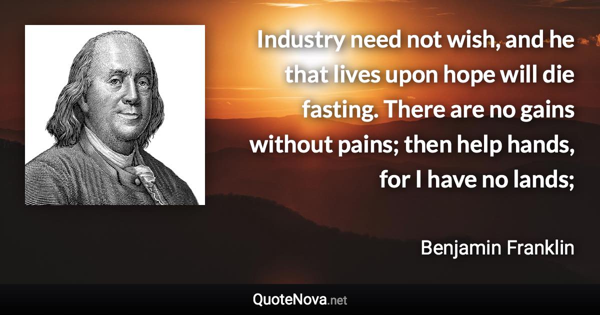 Industry need not wish, and he that lives upon hope will die fasting. There are no gains without pains; then help hands, for I have no lands; - Benjamin Franklin quote