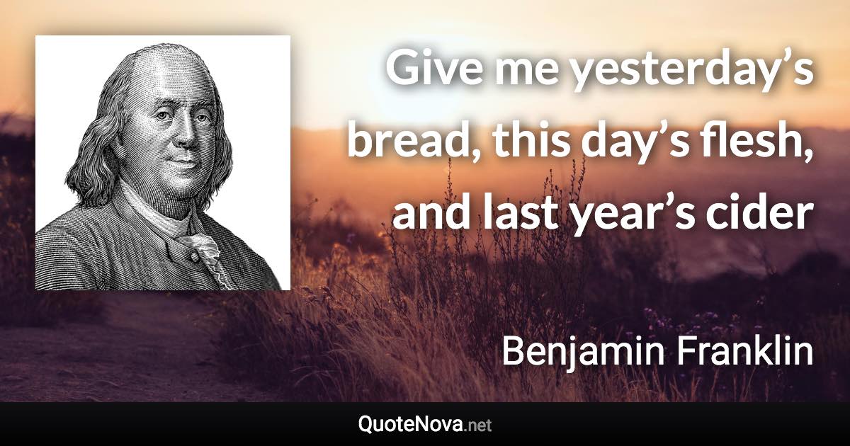 Give me yesterday’s bread, this day’s flesh, and last year’s cider - Benjamin Franklin quote