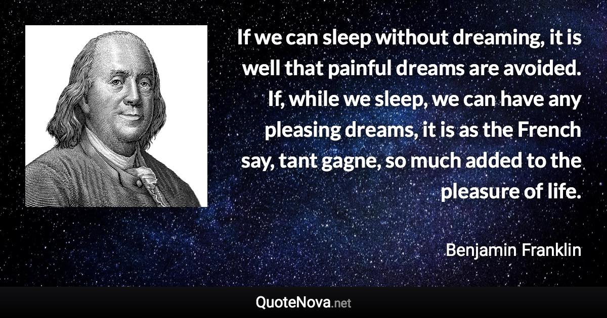 If we can sleep without dreaming, it is well that painful dreams are avoided. If, while we sleep, we can have any pleasing dreams, it is as the French say, tant gagne, so much added to the pleasure of life. - Benjamin Franklin quote