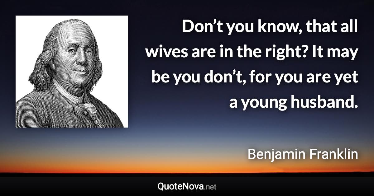Don’t you know, that all wives are in the right? It may be you don’t, for you are yet a young husband. - Benjamin Franklin quote