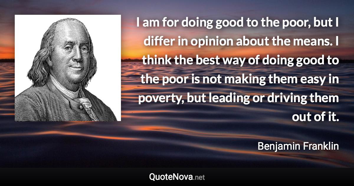 I am for doing good to the poor, but I differ in opinion about the means. I think the best way of doing good to the poor is not making them easy in poverty, but leading or driving them out of it. - Benjamin Franklin quote