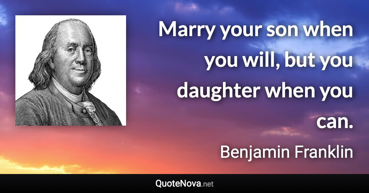 Marry your son when you will, but you daughter when you can. - Benjamin Franklin quote