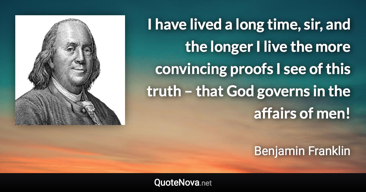 I have lived a long time, sir, and the longer I live the more convincing proofs I see of this truth – that God governs in the affairs of men! - Benjamin Franklin quote