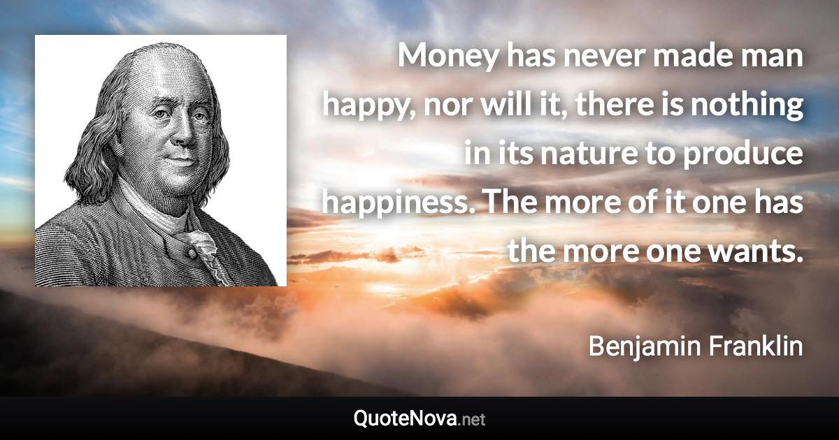 Money has never made man happy, nor will it, there is nothing in its nature to produce happiness. The more of it one has the more one wants. - Benjamin Franklin quote