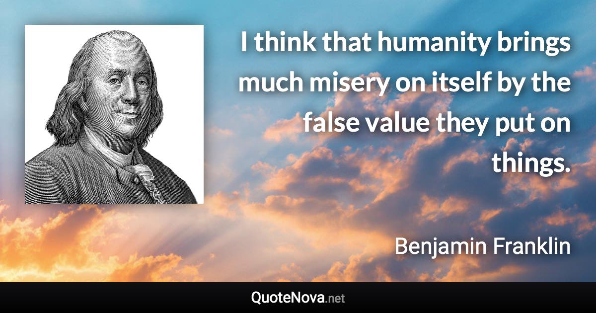 I think that humanity brings much misery on itself by the false value they put on things. - Benjamin Franklin quote