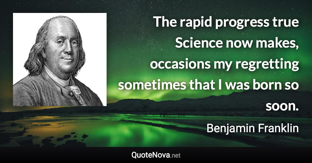 The rapid progress true Science now makes, occasions my regretting sometimes that I was born so soon. - Benjamin Franklin quote