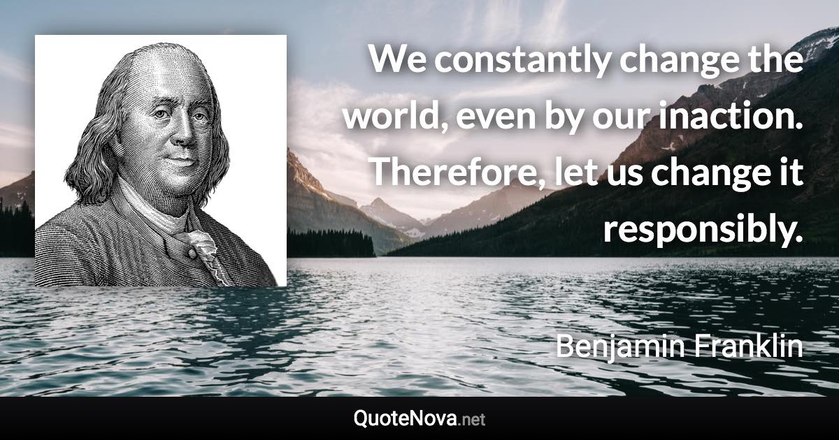 We constantly change the world, even by our inaction. Therefore, let us change it responsibly. - Benjamin Franklin quote