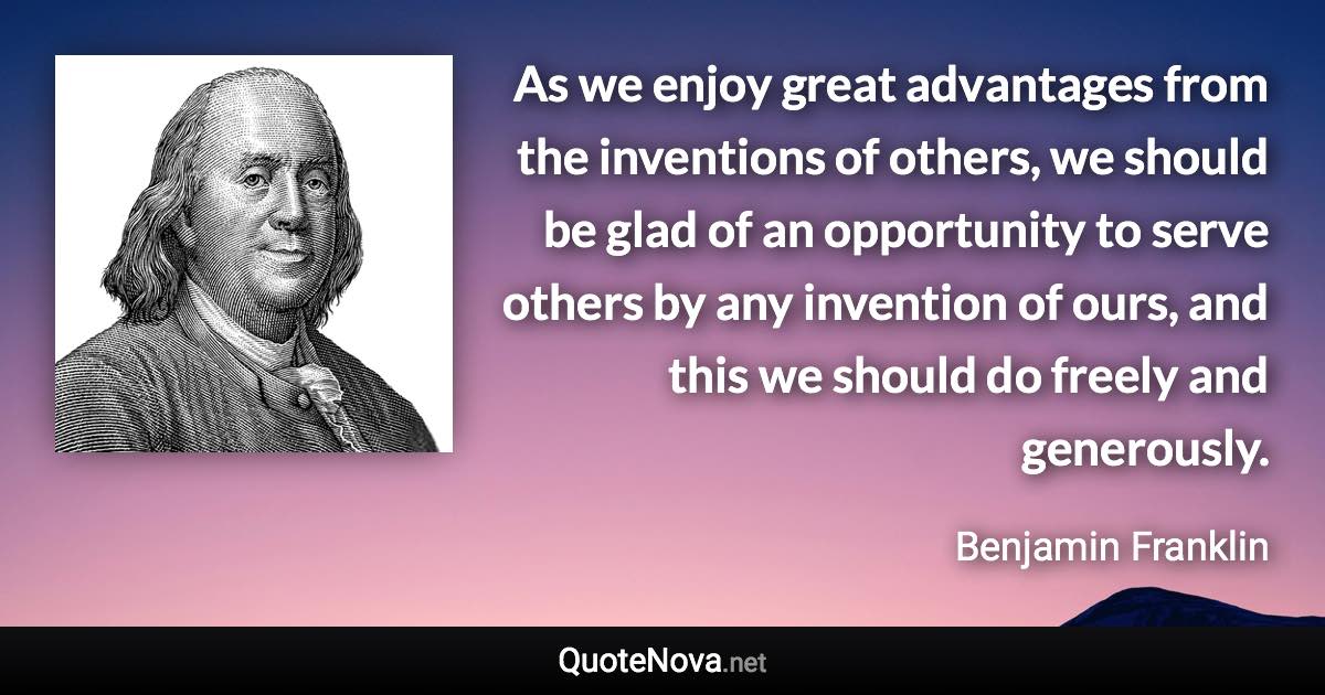 As we enjoy great advantages from the inventions of others, we should be glad of an opportunity to serve others by any invention of ours, and this we should do freely and generously. - Benjamin Franklin quote