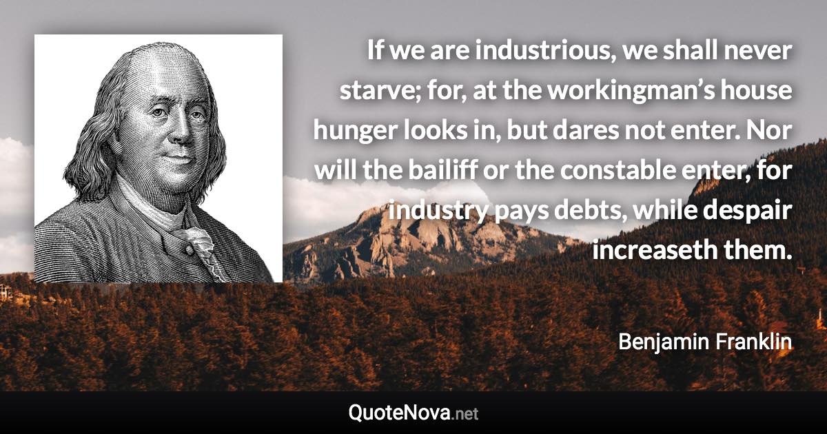 If we are industrious, we shall never starve; for, at the workingman’s house hunger looks in, but dares not enter. Nor will the bailiff or the constable enter, for industry pays debts, while despair increaseth them. - Benjamin Franklin quote
