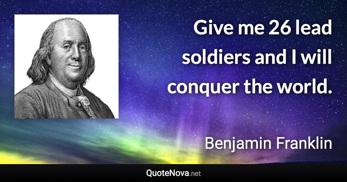 Give me 26 lead soldiers and I will conquer the world. - Benjamin Franklin quote
