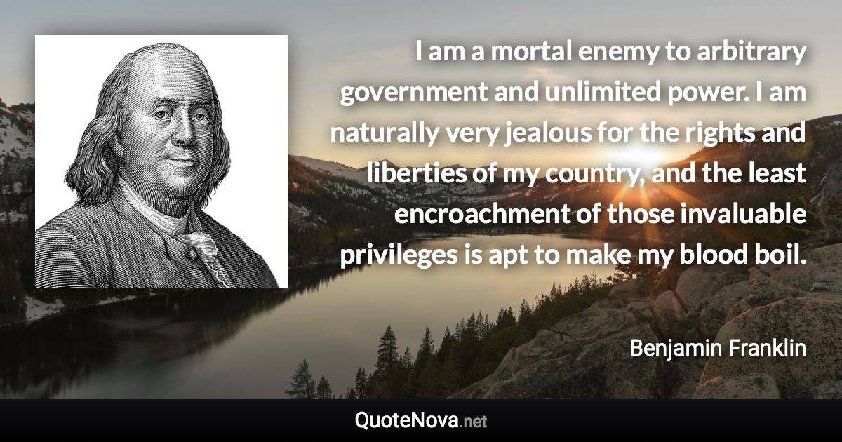 I am a mortal enemy to arbitrary government and unlimited power. I am naturally very jealous for the rights and liberties of my country, and the least encroachment of those invaluable privileges is apt to make my blood boil. - Benjamin Franklin quote