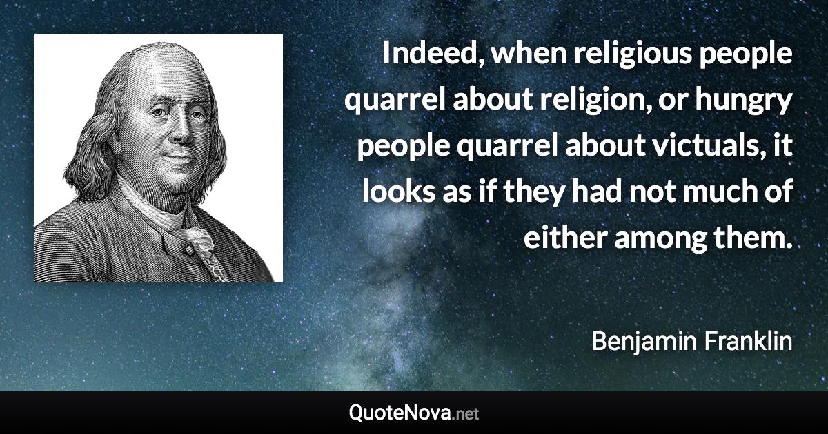 Indeed, when religious people quarrel about religion, or hungry people quarrel about victuals, it looks as if they had not much of either among them. - Benjamin Franklin quote