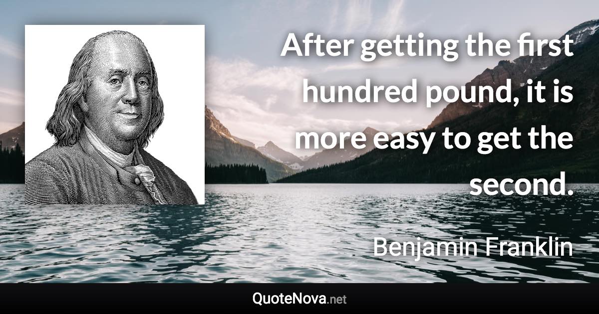 After getting the first hundred pound, it is more easy to get the second. - Benjamin Franklin quote