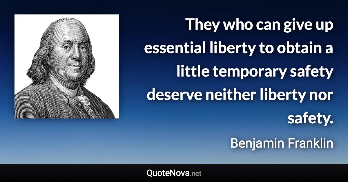 They who can give up essential liberty to obtain a little temporary safety deserve neither liberty nor safety. - Benjamin Franklin quote