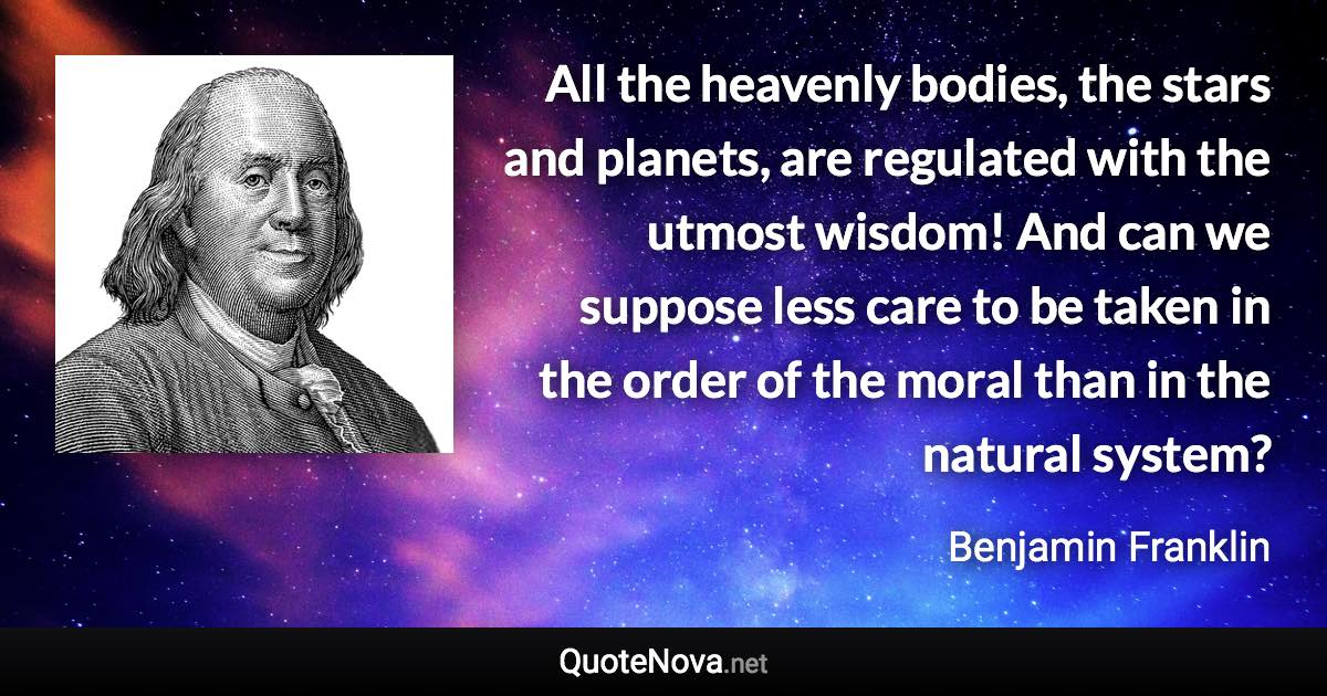 All the heavenly bodies, the stars and planets, are regulated with the utmost wisdom! And can we suppose less care to be taken in the order of the moral than in the natural system? - Benjamin Franklin quote