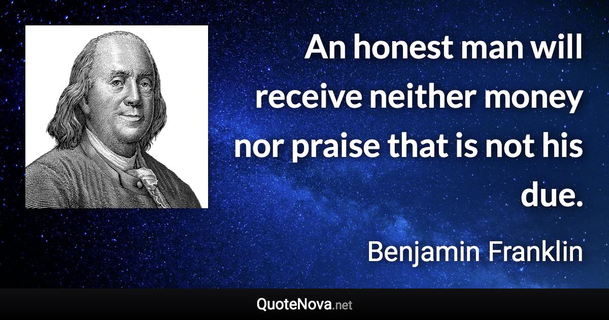 An honest man will receive neither money nor praise that is not his due. - Benjamin Franklin quote