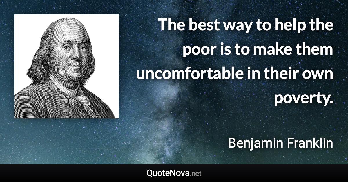 The best way to help the poor is to make them uncomfortable in their own poverty. - Benjamin Franklin quote