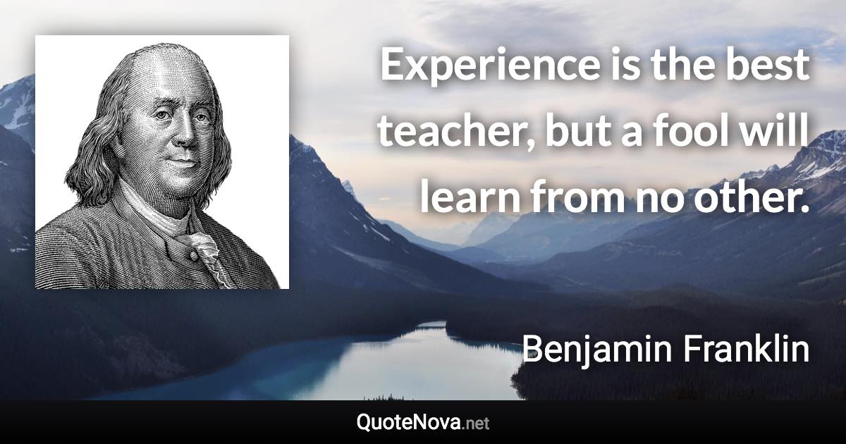 Experience is the best teacher, but a fool will learn from no other. - Benjamin Franklin quote