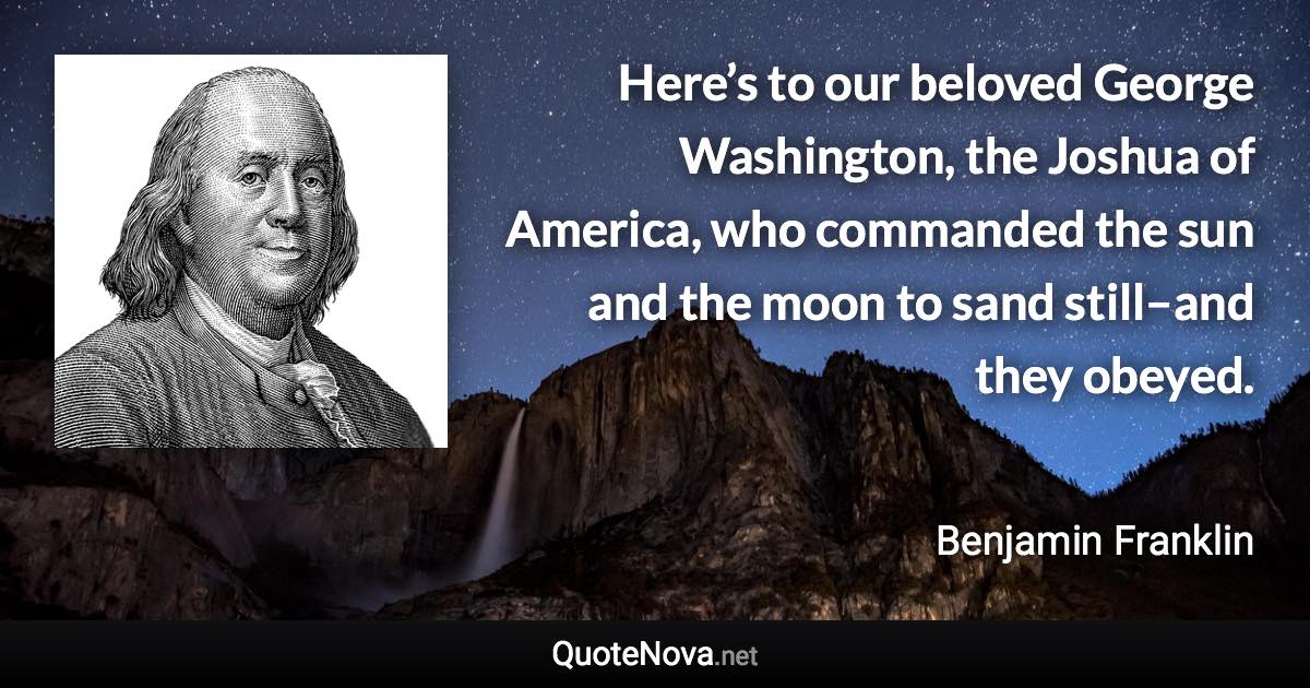 Here’s to our beloved George Washington, the Joshua of America, who commanded the sun and the moon to sand still–and they obeyed. - Benjamin Franklin quote