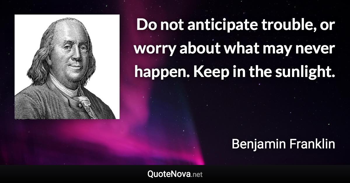 Do not anticipate trouble, or worry about what may never happen. Keep in the sunlight. - Benjamin Franklin quote