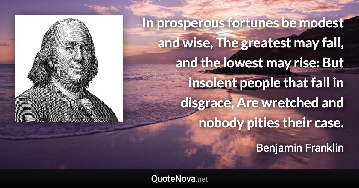 In prosperous fortunes be modest and wise, The greatest may fall, and the lowest may rise: But insolent people that fall in disgrace, Are wretched and nobody pities their case. - Benjamin Franklin quote