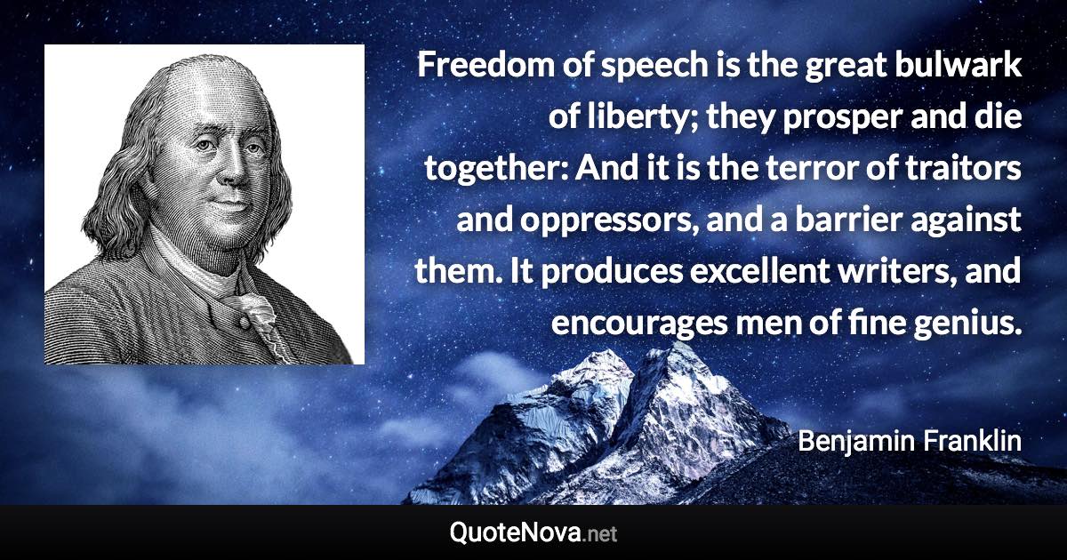 Freedom of speech is the great bulwark of liberty; they prosper and die together: And it is the terror of traitors and oppressors, and a barrier against them. It produces excellent writers, and encourages men of fine genius. - Benjamin Franklin quote