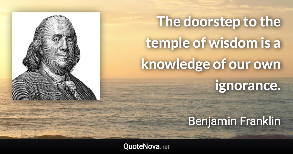 The doorstep to the temple of wisdom is a knowledge of our own ignorance. - Benjamin Franklin quote