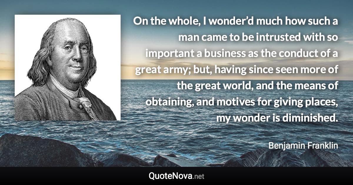On the whole, I wonder’d much how such a man came to be intrusted with so important a business as the conduct of a great army; but, having since seen more of the great world, and the means of obtaining, and motives for giving places, my wonder is diminished. - Benjamin Franklin quote