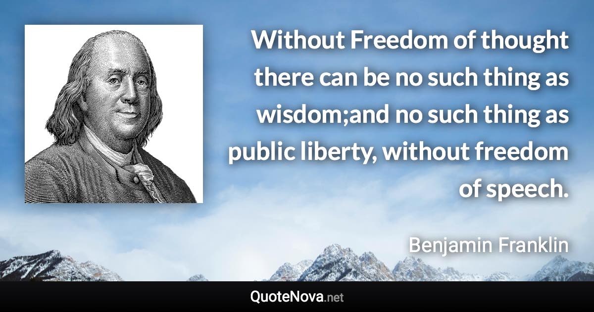 Without Freedom of thought there can be no such thing as wisdom;and no such thing as public liberty, without freedom of speech. - Benjamin Franklin quote