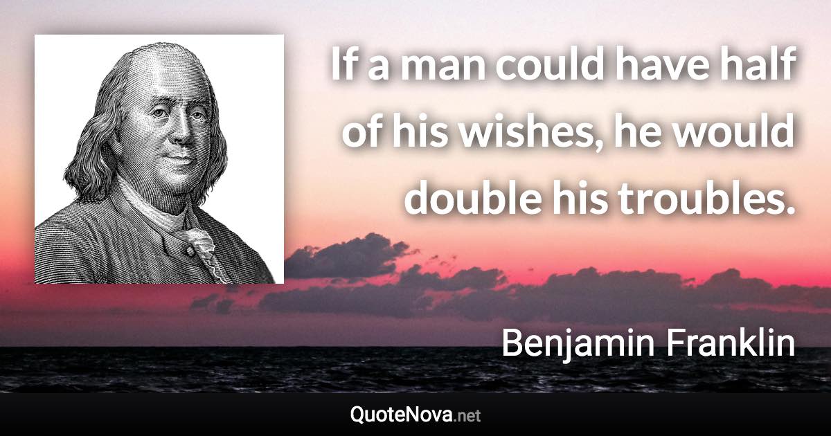 If a man could have half of his wishes, he would double his troubles. - Benjamin Franklin quote