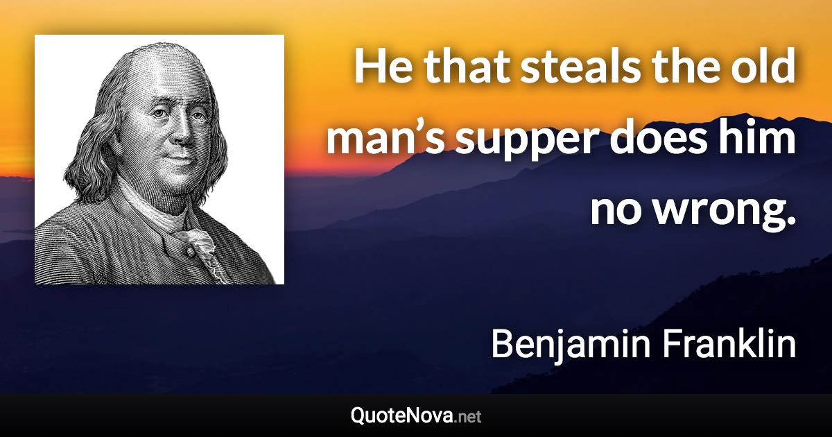 He that steals the old man’s supper does him no wrong. - Benjamin Franklin quote