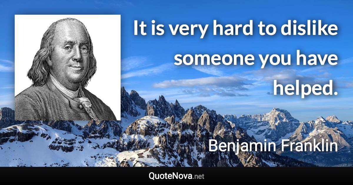 It is very hard to dislike someone you have helped. - Benjamin Franklin quote