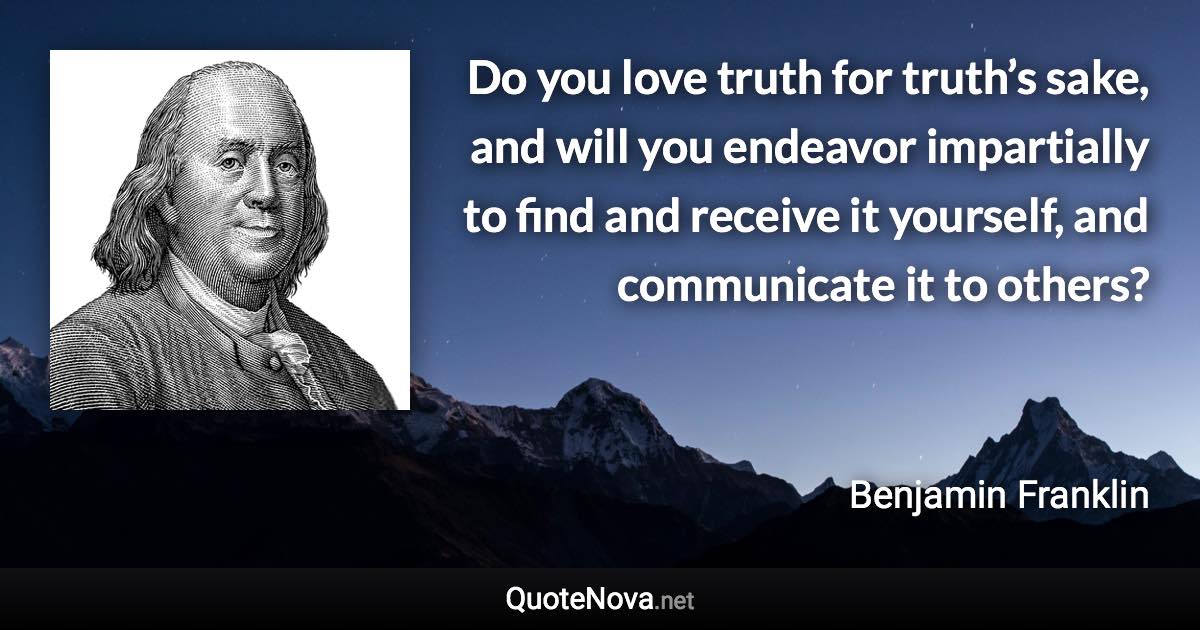 Do you love truth for truth’s sake, and will you endeavor impartially to find and receive it yourself, and communicate it to others? - Benjamin Franklin quote