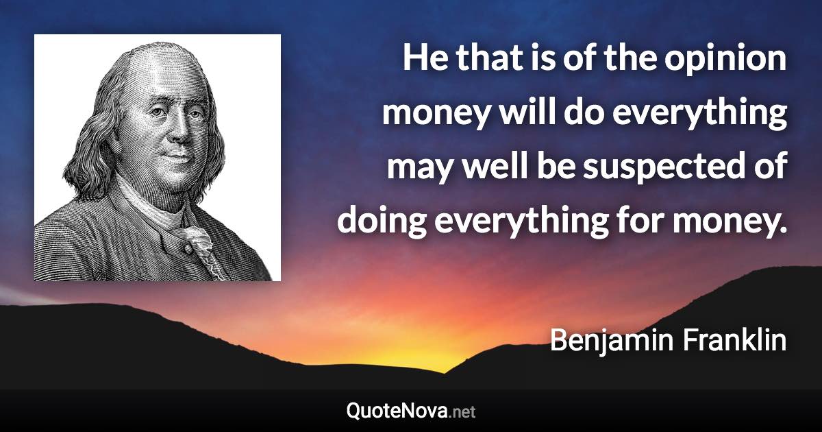 He that is of the opinion money will do everything may well be suspected of doing everything for money. - Benjamin Franklin quote