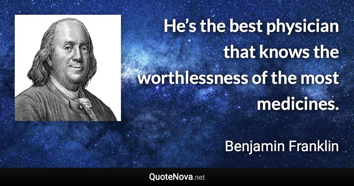 He’s the best physician that knows the worthlessness of the most medicines. - Benjamin Franklin quote