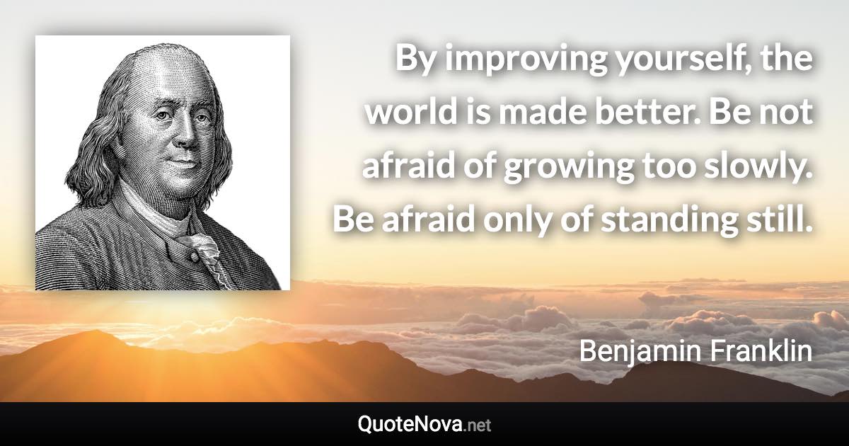 By improving yourself, the world is made better. Be not afraid of growing too slowly. Be afraid only of standing still. - Benjamin Franklin quote