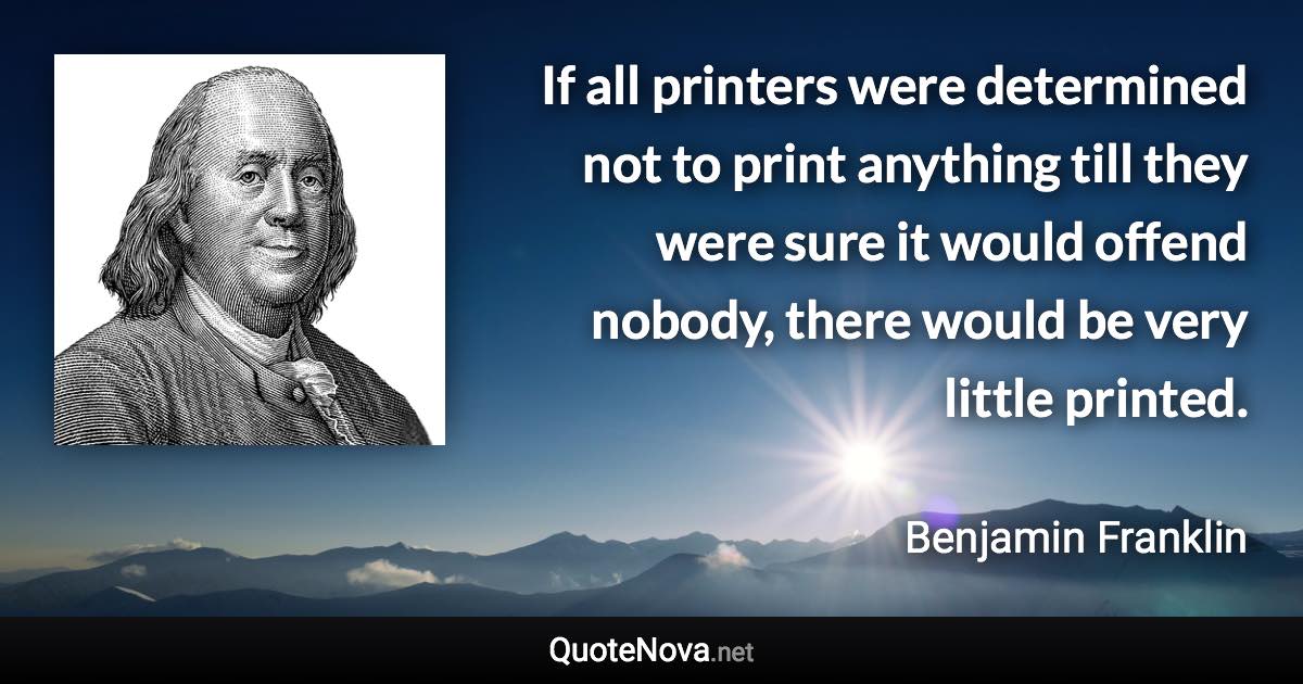 If all printers were determined not to print anything till they were sure it would offend nobody, there would be very little printed. - Benjamin Franklin quote