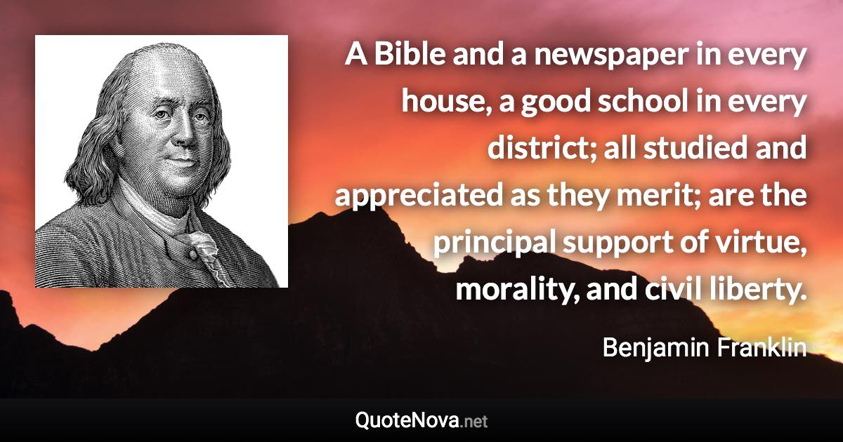 A Bible and a newspaper in every house, a good school in every district; all studied and appreciated as they merit; are the principal support of virtue, morality, and civil liberty. - Benjamin Franklin quote