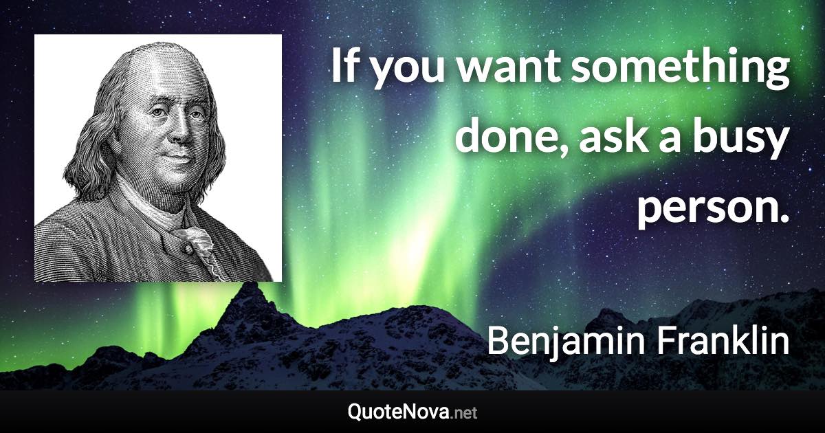 If you want something done, ask a busy person. - Benjamin Franklin quote