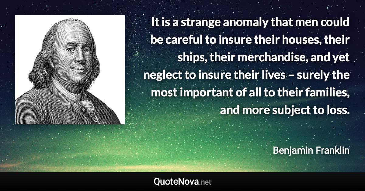 It is a strange anomaly that men could be careful to insure their houses, their ships, their merchandise, and yet neglect to insure their lives – surely the most important of all to their families, and more subject to loss. - Benjamin Franklin quote