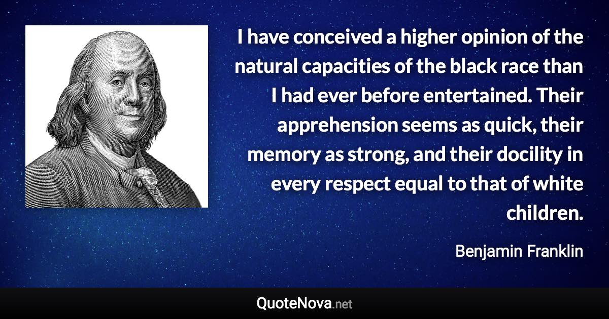 I have conceived a higher opinion of the natural capacities of the black race than I had ever before entertained. Their apprehension seems as quick, their memory as strong, and their docility in every respect equal to that of white children. - Benjamin Franklin quote