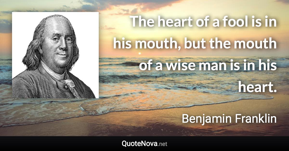 The heart of a fool is in his mouth, but the mouth of a wise man is in his heart. - Benjamin Franklin quote
