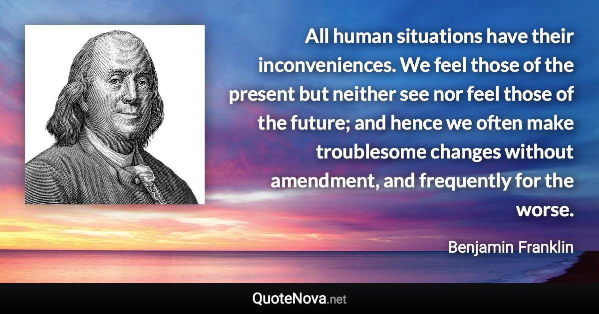 All human situations have their inconveniences. We feel those of the present but neither see nor feel those of the future; and hence we often make troublesome changes without amendment, and frequently for the worse. - Benjamin Franklin quote