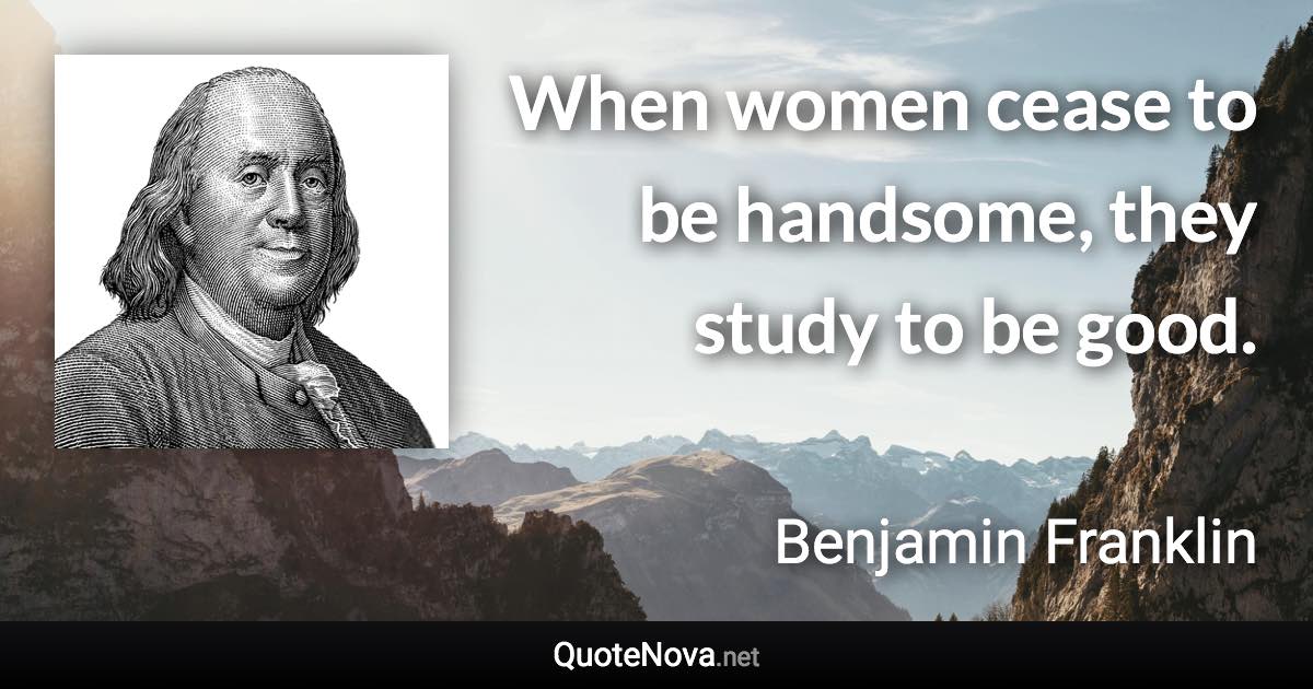 When women cease to be handsome, they study to be good. - Benjamin Franklin quote
