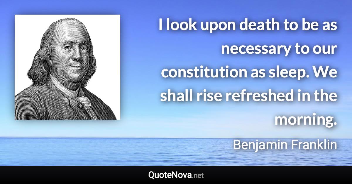 I look upon death to be as necessary to our constitution as sleep. We shall rise refreshed in the morning. - Benjamin Franklin quote