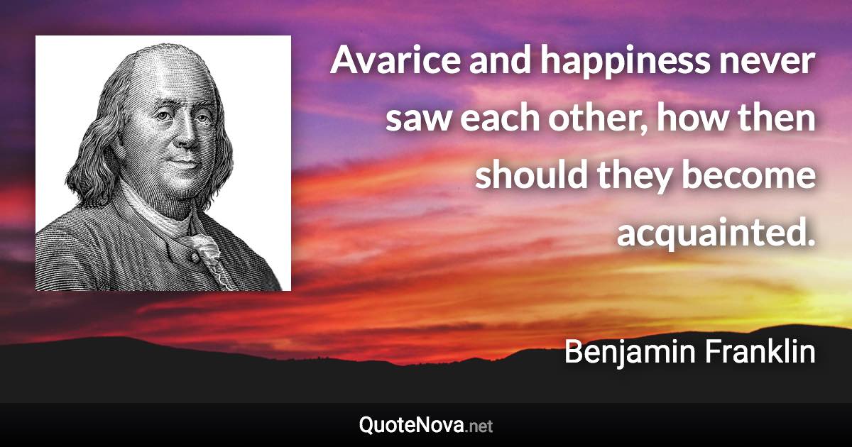 Avarice and happiness never saw each other, how then should they become acquainted. - Benjamin Franklin quote