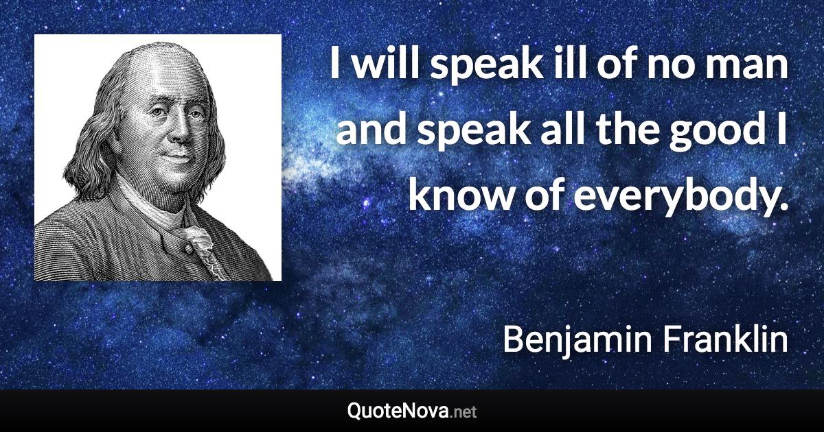 I will speak ill of no man and speak all the good I know of everybody. - Benjamin Franklin quote