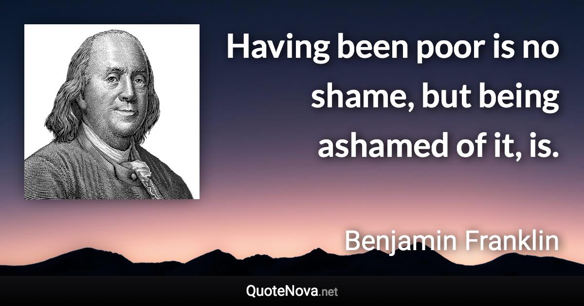 Having been poor is no shame, but being ashamed of it, is. - Benjamin Franklin quote