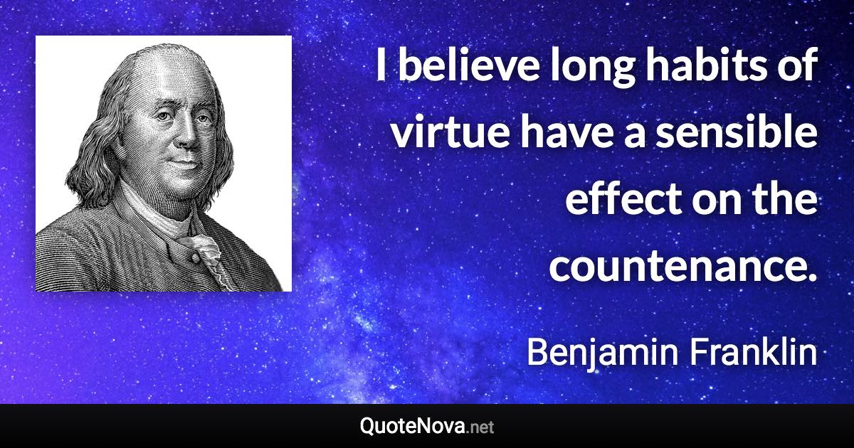 I believe long habits of virtue have a sensible effect on the countenance. - Benjamin Franklin quote