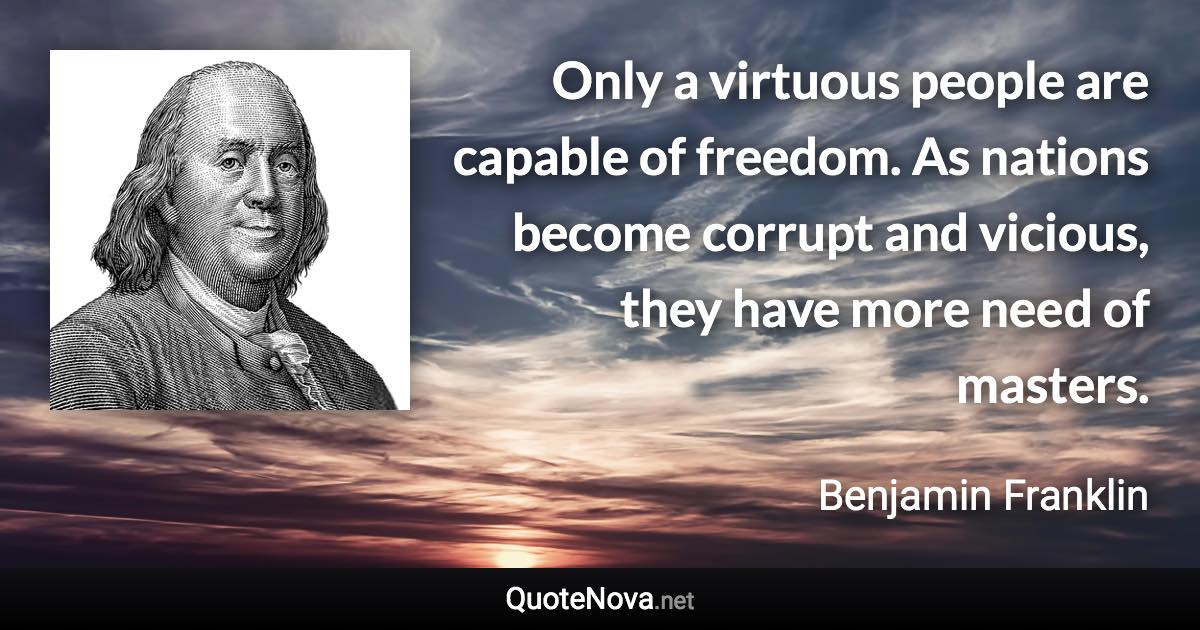 Only a virtuous people are capable of freedom. As nations become corrupt and vicious, they have more need of masters. - Benjamin Franklin quote